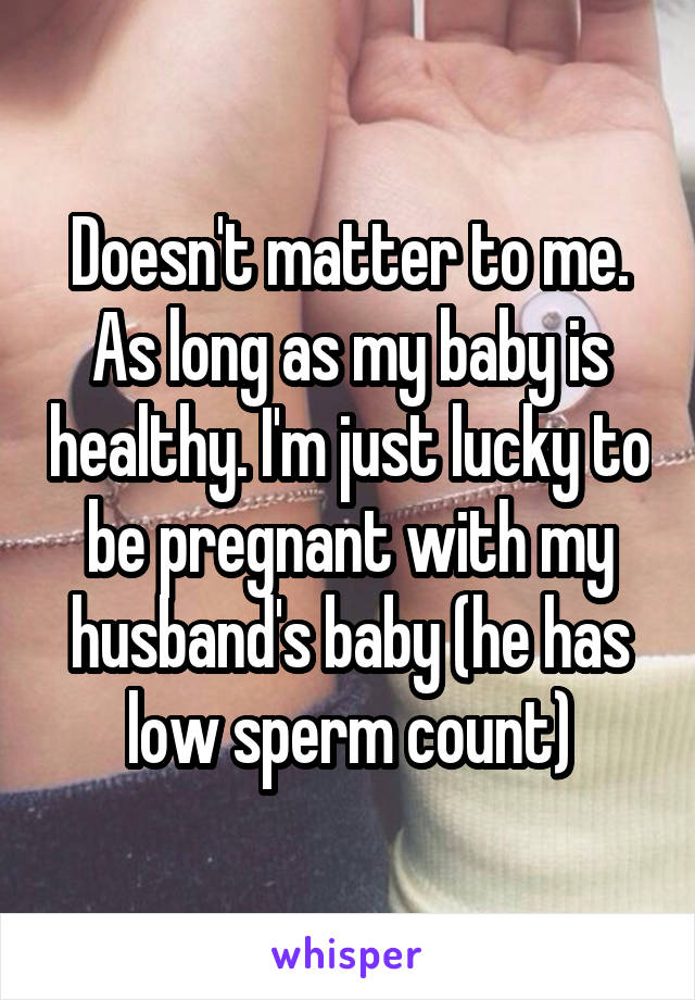 Doesn't matter to me. As long as my baby is healthy. I'm just lucky to be pregnant with my husband's baby (he has low sperm count)