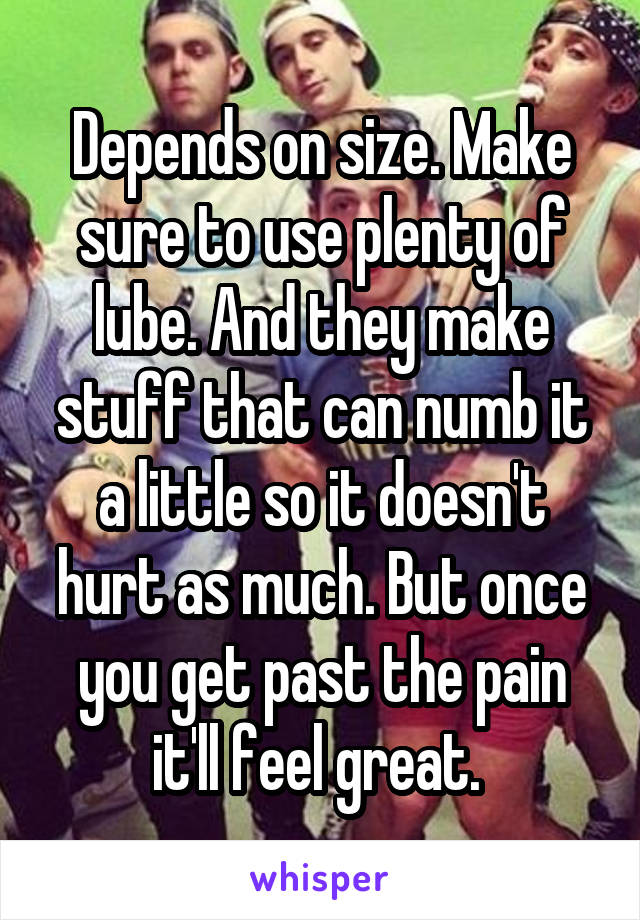 Depends on size. Make sure to use plenty of lube. And they make stuff that can numb it a little so it doesn't hurt as much. But once you get past the pain it'll feel great. 