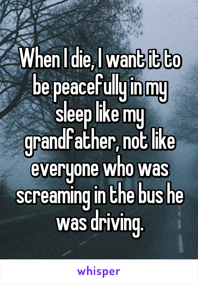 When I die, I want it to be peacefully in my sleep like my grandfather, not like everyone who was screaming in the bus he was driving.