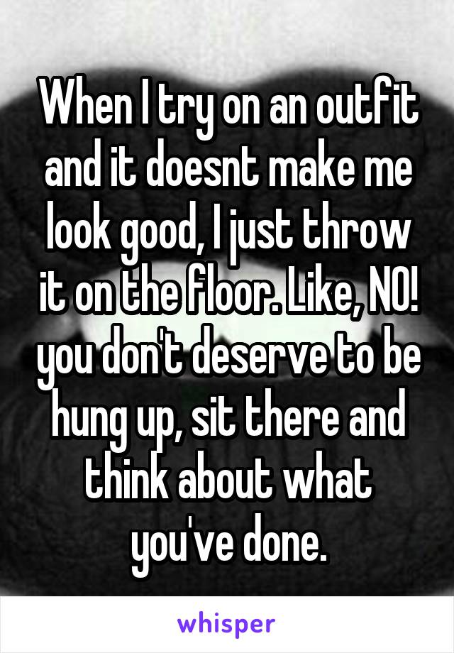 When I try on an outfit and it doesnt make me look good, I just throw it on the floor. Like, NO! you don't deserve to be hung up, sit there and think about what you've done.