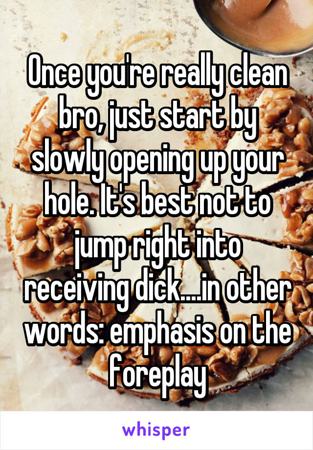 Once you're really clean bro, just start by slowly opening up your hole. It's best not to jump right into receiving dick....in other words: emphasis on the foreplay