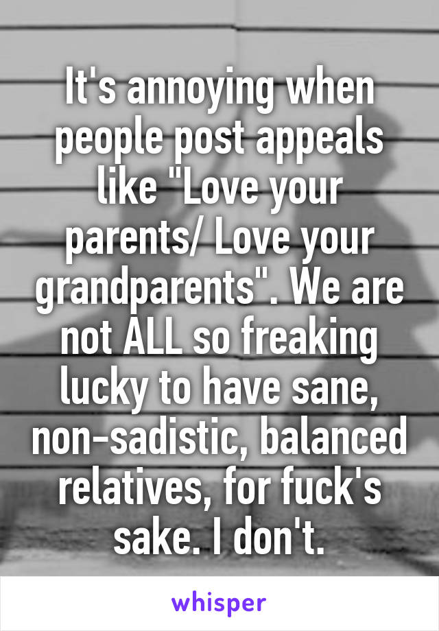 It's annoying when people post appeals like "Love your parents/ Love your grandparents". We are not ALL so freaking lucky to have sane, non-sadistic, balanced relatives, for fuck's sake. I don't.