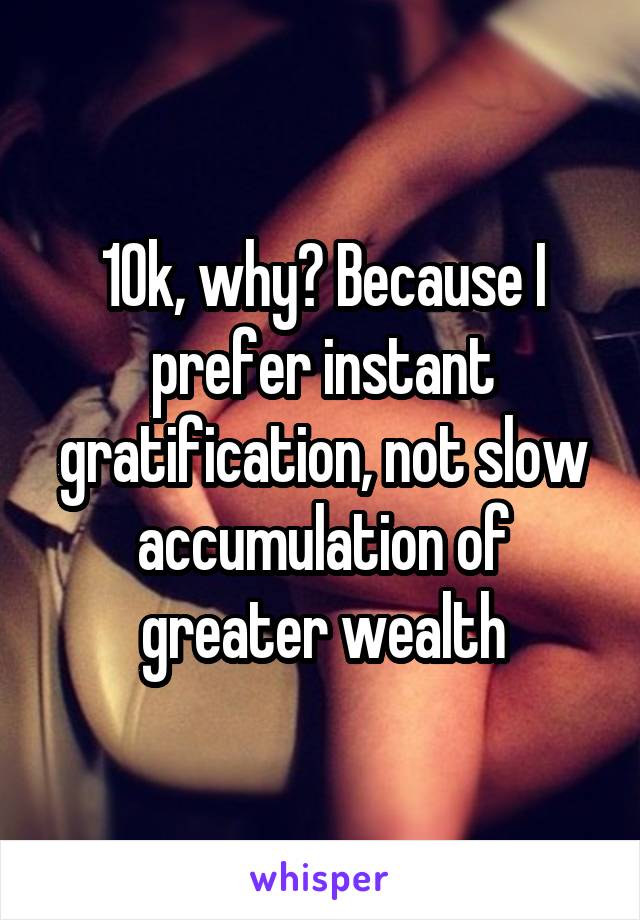 10k, why? Because I prefer instant gratification, not slow accumulation of greater wealth