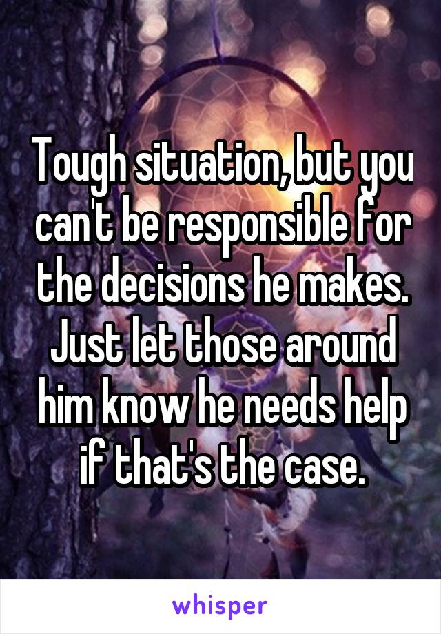 Tough situation, but you can't be responsible for the decisions he makes. Just let those around him know he needs help if that's the case.