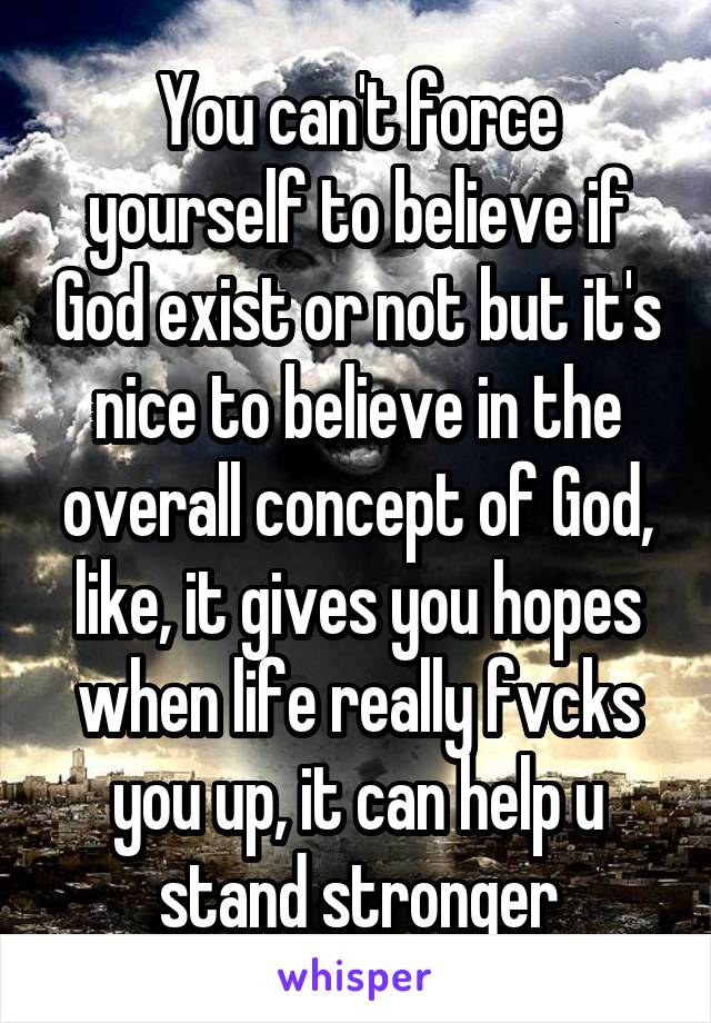 You can't force yourself to believe if God exist or not but it's nice to believe in the overall concept of God, like, it gives you hopes when life really fvcks you up, it can help u stand stronger