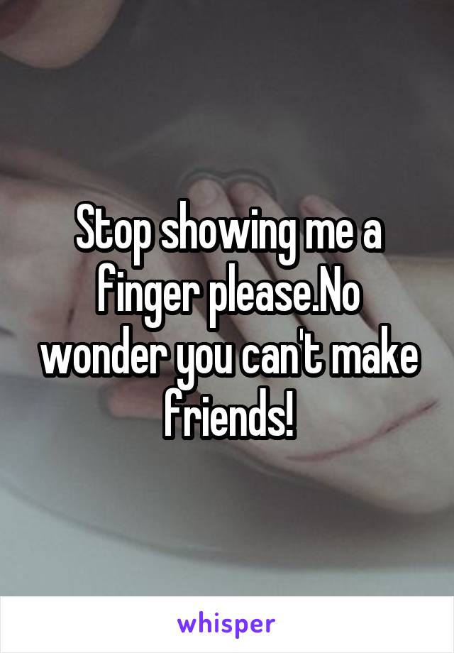 Stop showing me a finger please.No wonder you can't make friends!