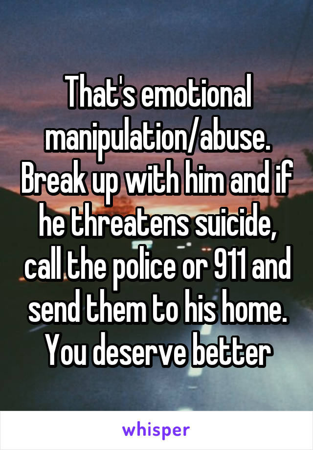 That's emotional manipulation/abuse. Break up with him and if he threatens suicide, call the police or 911 and send them to his home. You deserve better