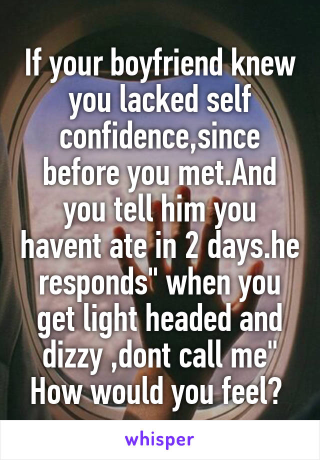 If your boyfriend knew you lacked self confidence,since before you met.And you tell him you havent ate in 2 days.he responds" when you get light headed and dizzy ,dont call me"
How would you feel? 