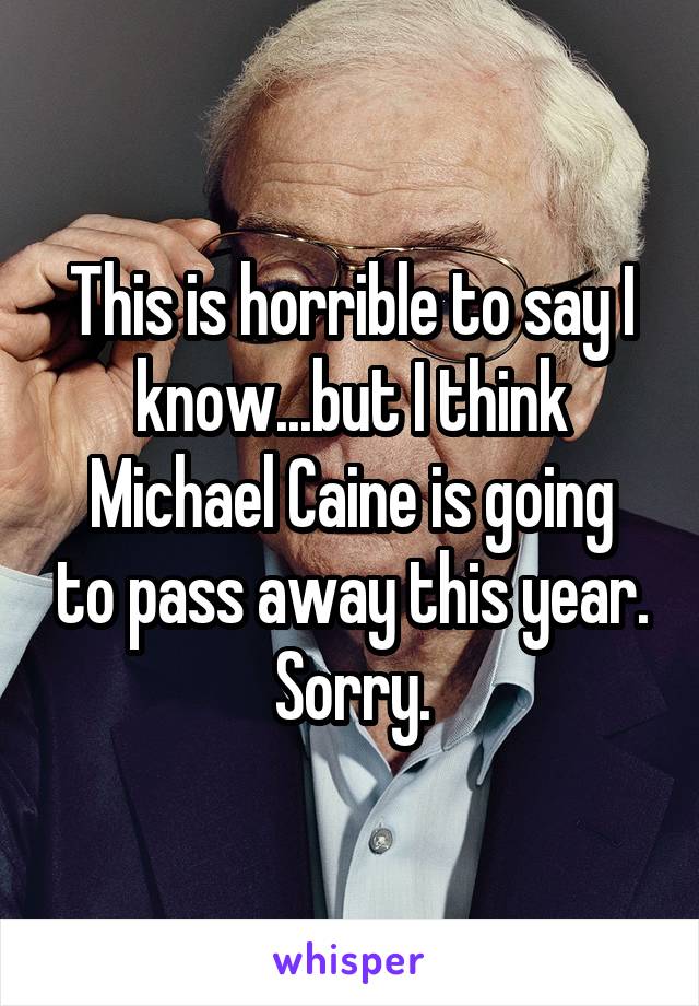 This is horrible to say I know...but I think
Michael Caine is going to pass away this year.
Sorry.