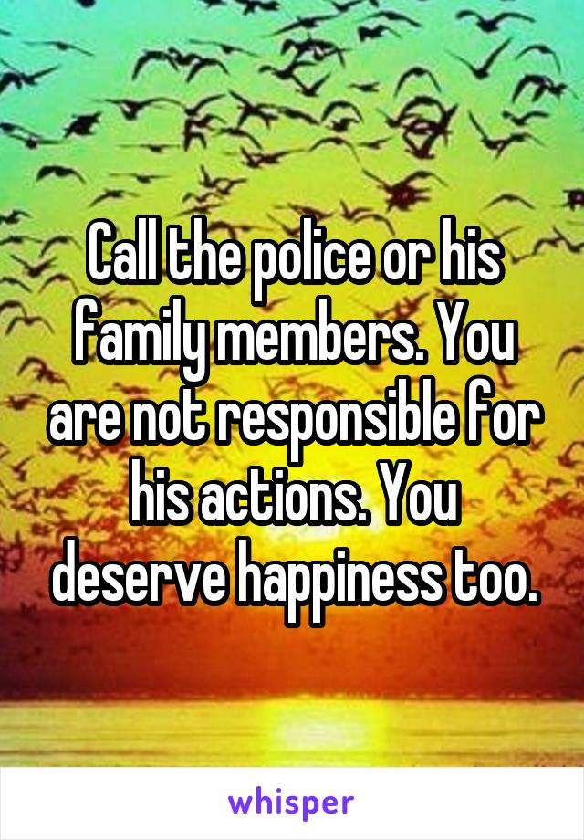 Call the police or his family members. You are not responsible for his actions. You deserve happiness too.