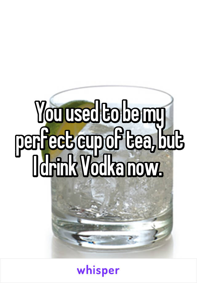 You used to be my perfect cup of tea, but I drink Vodka now. 