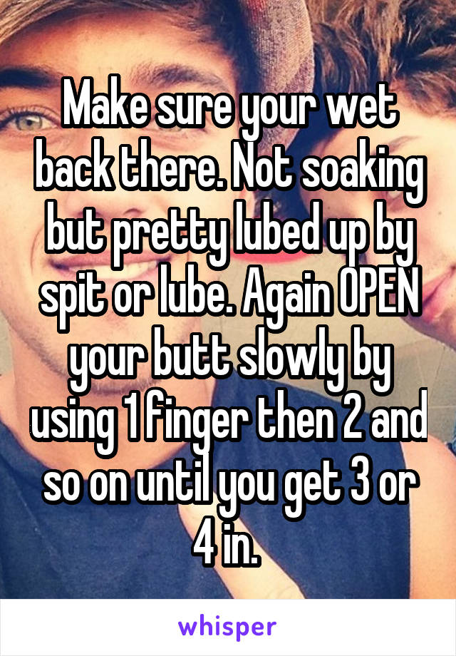 Make sure your wet back there. Not soaking but pretty lubed up by spit or lube. Again OPEN your butt slowly by using 1 finger then 2 and so on until you get 3 or 4 in. 