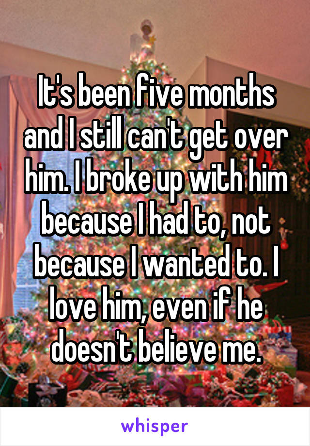 It's been five months and I still can't get over him. I broke up with him because I had to, not because I wanted to. I love him, even if he doesn't believe me.