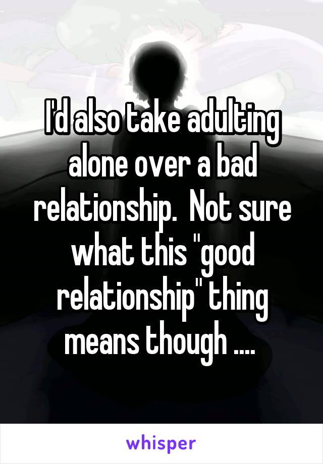 I'd also take adulting alone over a bad relationship.  Not sure what this "good relationship" thing means though .... 