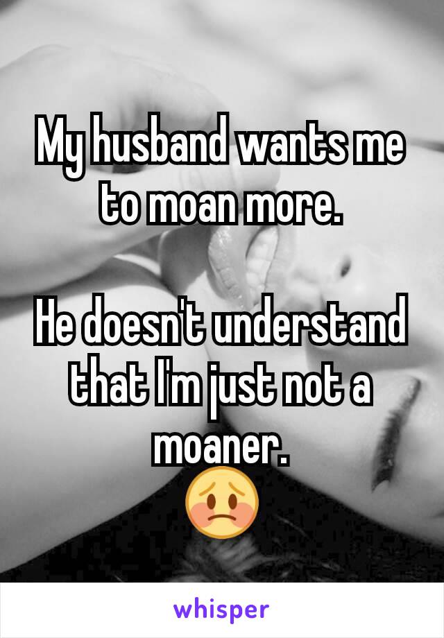 My husband wants me to moan more.

He doesn't understand that I'm just not a moaner.
😳