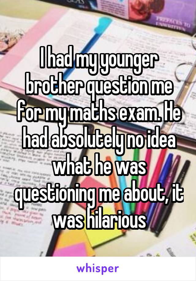 I had my younger brother question me for my maths exam. He had absolutely no idea what he was questioning me about, it was hilarious