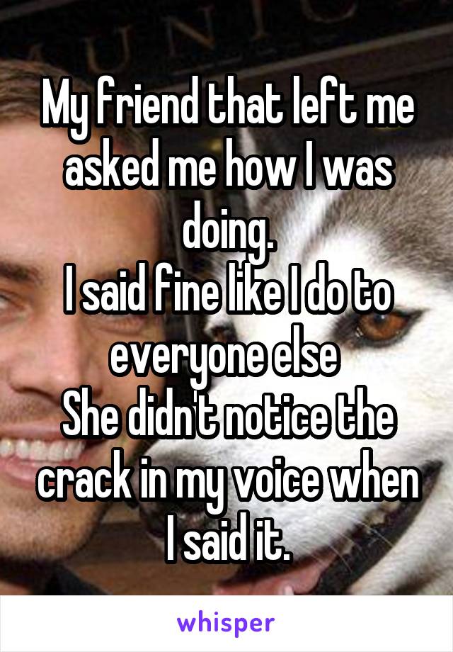 My friend that left me asked me how I was doing.
I said fine like I do to everyone else 
She didn't notice the crack in my voice when I said it.