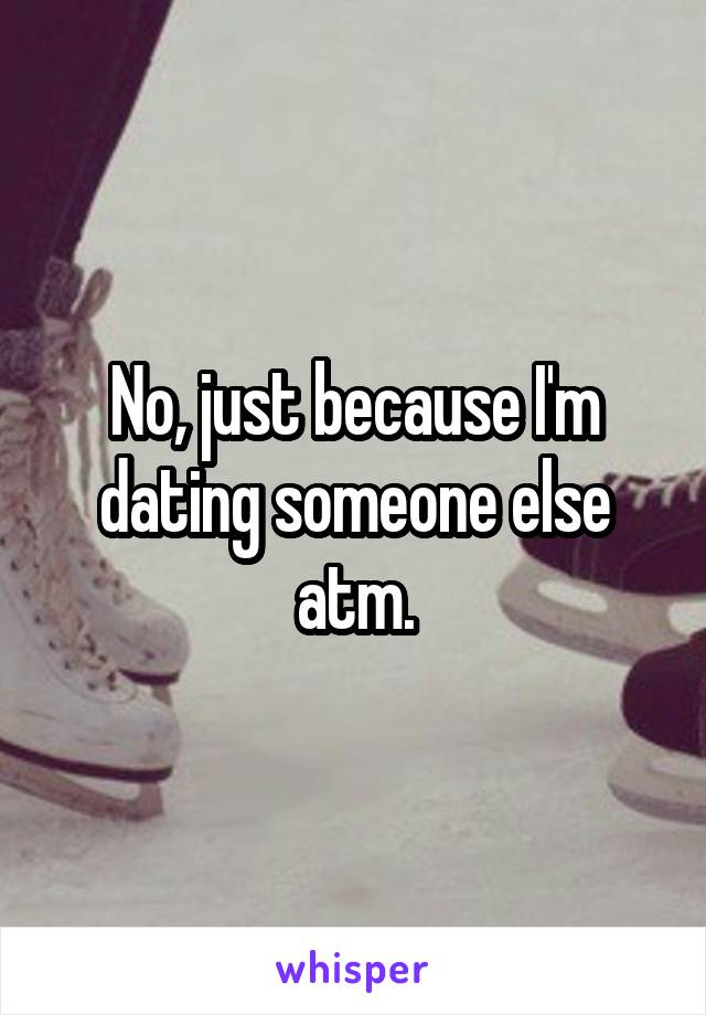 No, just because I'm dating someone else atm.