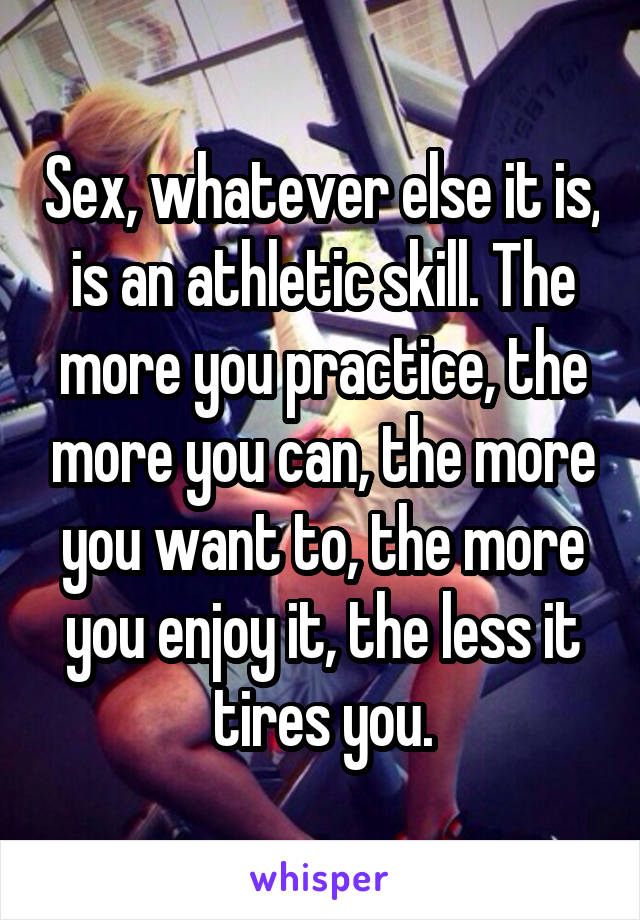 Sex, whatever else it is, is an athletic skill. The more you practice, the more you can, the more you want to, the more you enjoy it, the less it tires you.