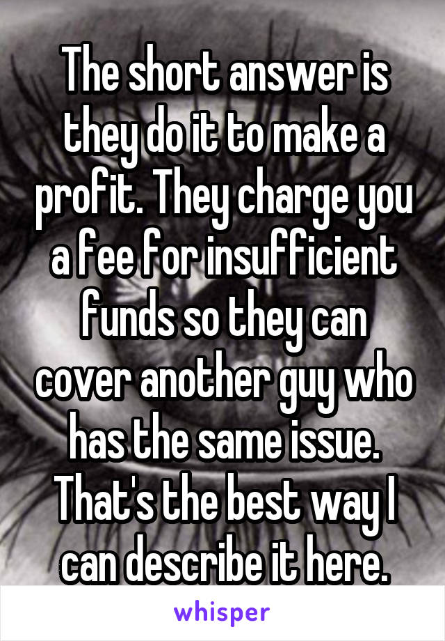 The short answer is they do it to make a profit. They charge you a fee for insufficient funds so they can cover another guy who has the same issue. That's the best way I can describe it here.