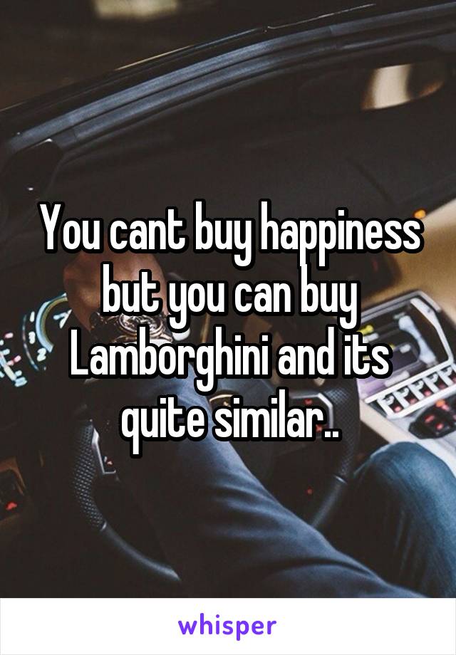 You cant buy happiness but you can buy Lamborghini and its quite similar..