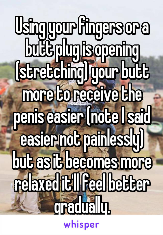 Using your fingers or a butt plug is opening (stretching) your butt more to receive the penis easier (note I said easier not painlessly) but as it becomes more relaxed it'll feel better gradually.