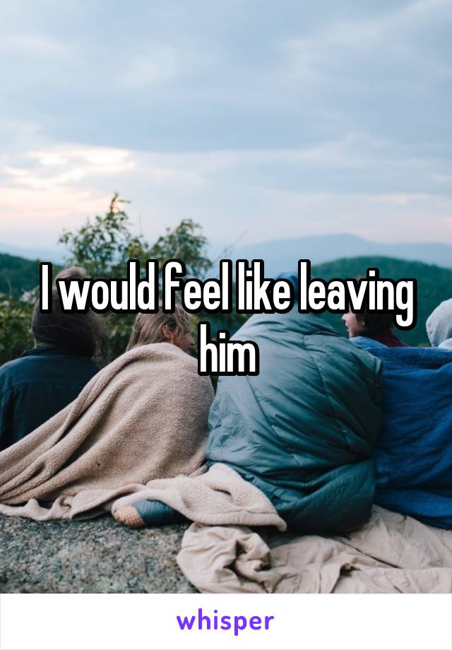 I would feel like leaving him