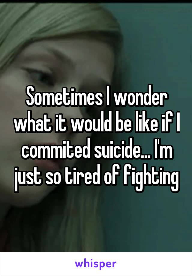 Sometimes I wonder what it would be like if I commited suicide... I'm just so tired of fighting