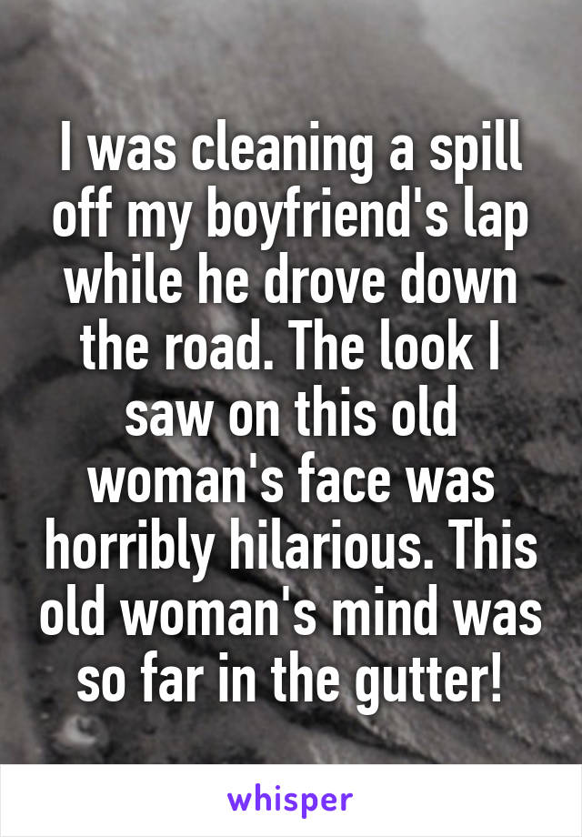 I was cleaning a spill off my boyfriend's lap while he drove down the road. The look I saw on this old woman's face was horribly hilarious. This old woman's mind was so far in the gutter!