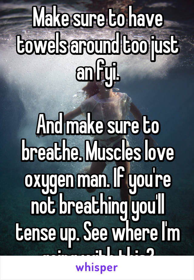 Make sure to have towels around too just an fyi.

And make sure to breathe. Muscles love oxygen man. If you're not breathing you'll tense up. See where I'm going with this?