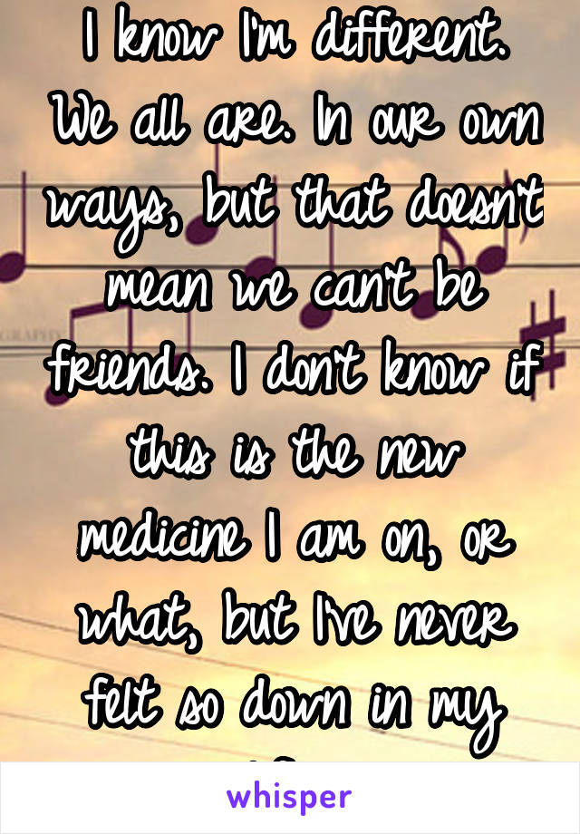 I know I'm different. We all are. In our own ways, but that doesn't mean we can't be friends. I don't know if this is the new medicine I am on, or what, but I've never felt so down in my life. 