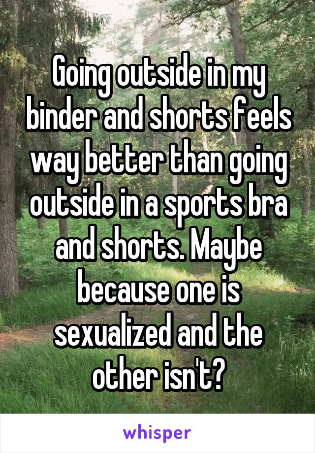 Going outside in my binder and shorts feels way better than going outside in a sports bra and shorts. Maybe because one is sexualized and the other isn't?