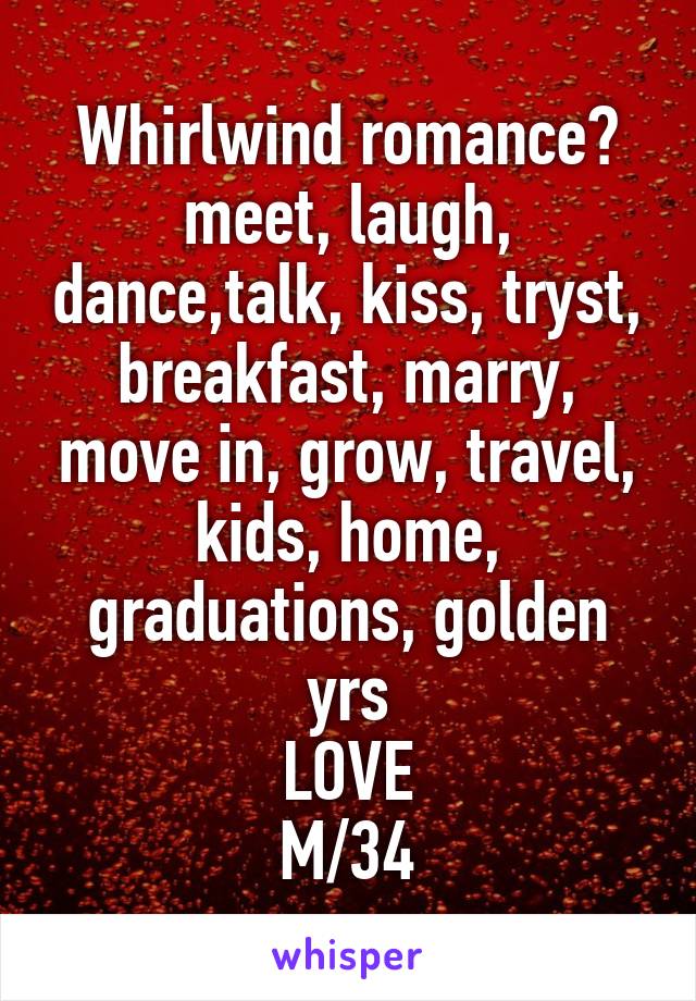 Whirlwind romance?
meet, laugh, dance,talk, kiss, tryst, breakfast, marry, move in, grow, travel, kids, home, graduations, golden yrs
LOVE
M/34