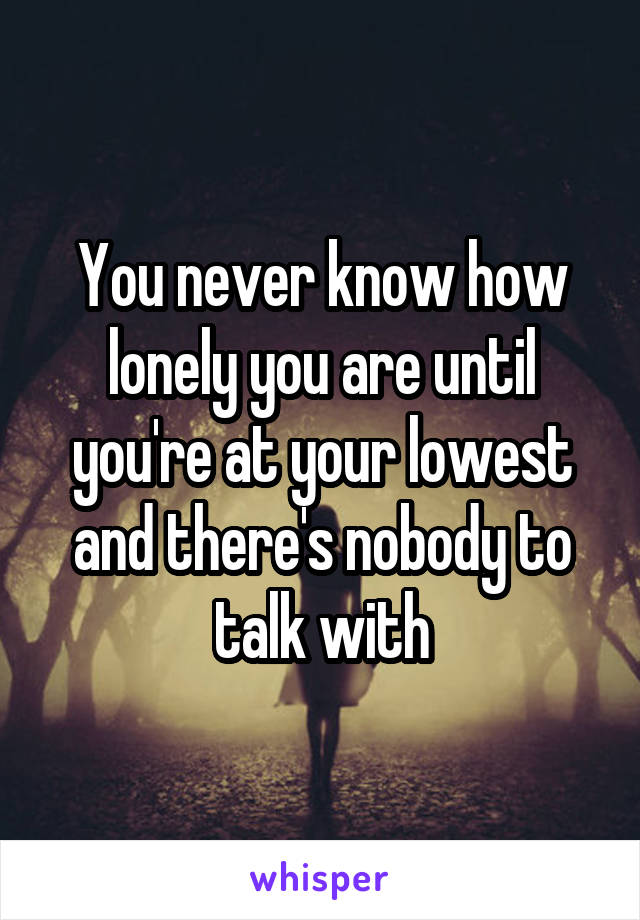 You never know how lonely you are until you're at your lowest and there's nobody to talk with