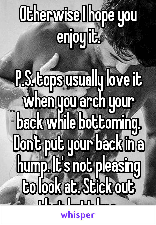 Otherwise I hope you enjoy it.

P.S. tops usually love it when you arch your back while bottoming. Don't put your back in a hump. It's not pleasing to look at. Stick out that butt bro.