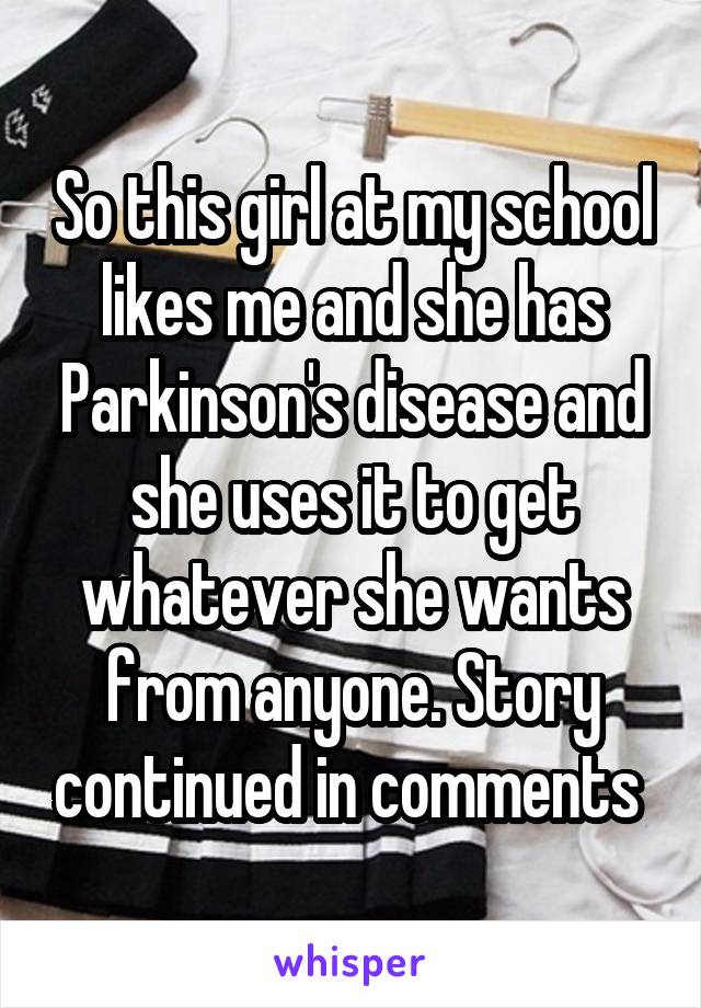 So this girl at my school likes me and she has Parkinson's disease and she uses it to get whatever she wants from anyone. Story continued in comments 