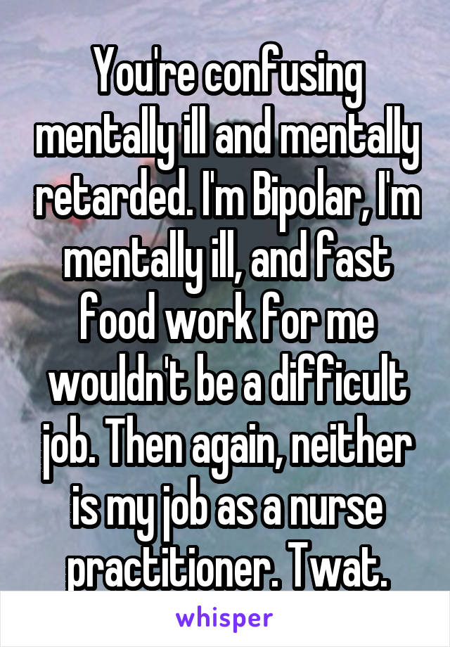 You're confusing mentally ill and mentally retarded. I'm Bipolar, I'm mentally ill, and fast food work for me wouldn't be a difficult job. Then again, neither is my job as a nurse practitioner. Twat.