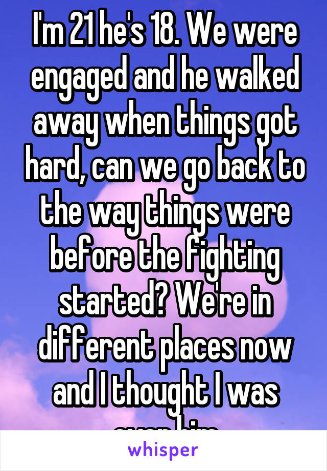 I'm 21 he's 18. We were engaged and he walked away when things got hard, can we go back to the way things were before the fighting started? We're in different places now and I thought I was over him