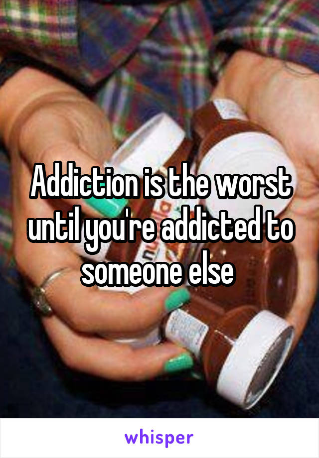 Addiction is the worst until you're addicted to someone else 