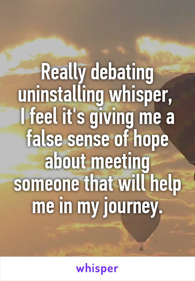 Really debating uninstalling whisper, 
I feel it's giving me a false sense of hope about meeting someone that will help me in my journey.