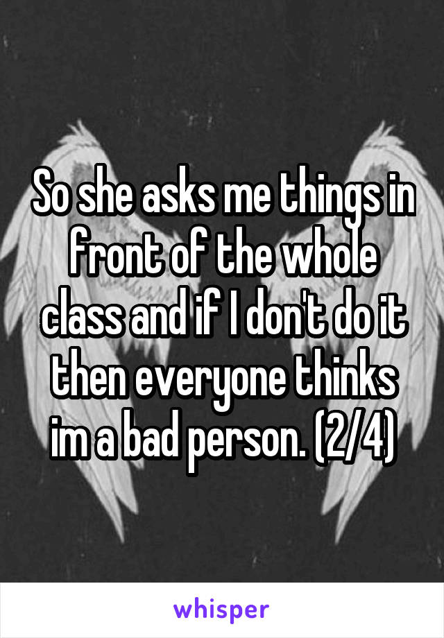 So she asks me things in front of the whole class and if I don't do it then everyone thinks im a bad person. (2/4)