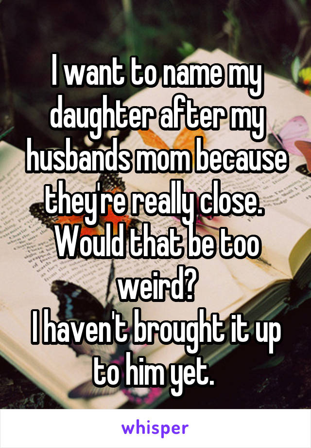 I want to name my daughter after my husbands mom because they're really close. 
Would that be too weird?
I haven't brought it up to him yet. 