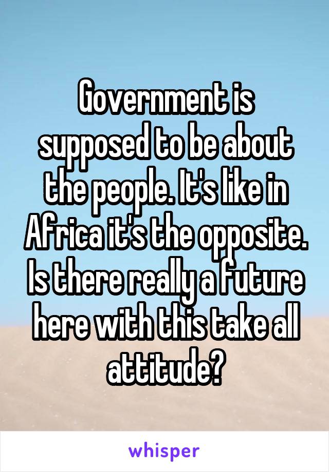 Government is supposed to be about the people. It's like in Africa it's the opposite. Is there really a future here with this take all attitude?