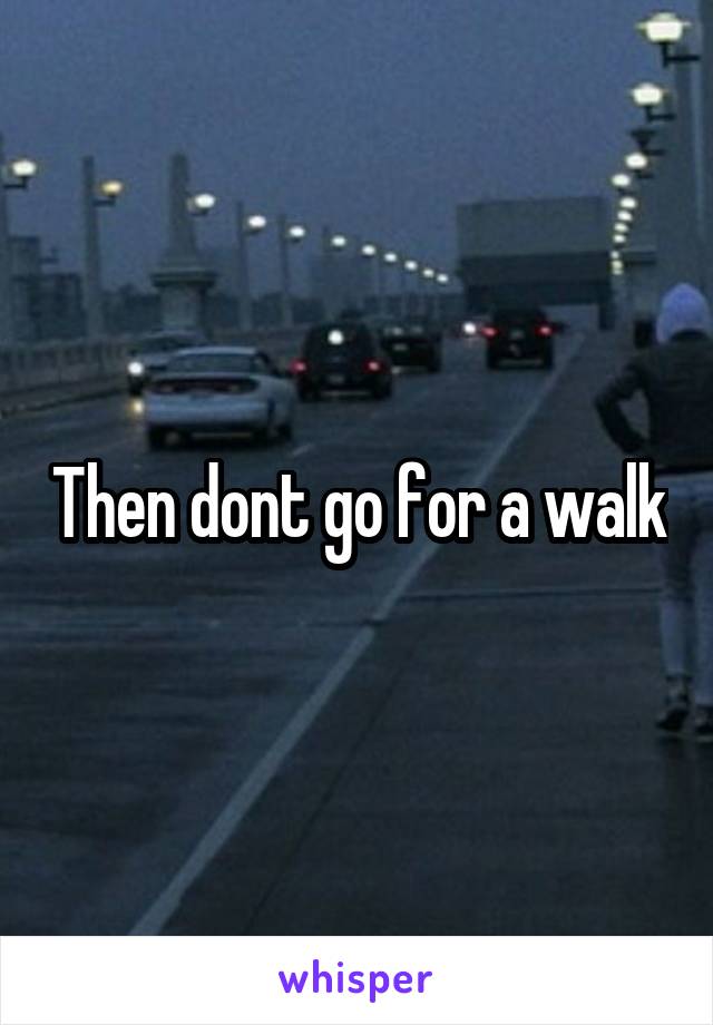 Then dont go for a walk