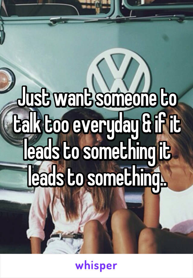 Just want someone to talk too everyday & if it leads to something it leads to something..