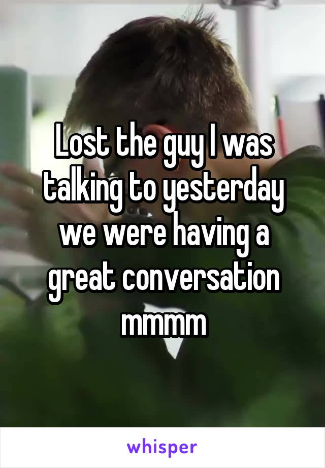 Lost the guy I was talking to yesterday we were having a great conversation mmmm