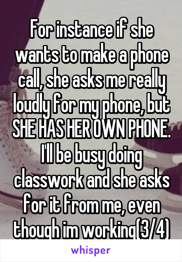 For instance if she wants to make a phone call, she asks me really loudly for my phone, but SHE HAS HER OWN PHONE. I'll be busy doing classwork and she asks for it from me, even though im working(3/4)