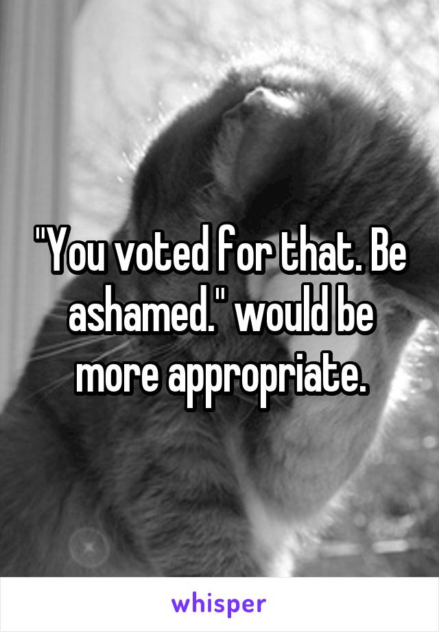 "You voted for that. Be ashamed." would be more appropriate.