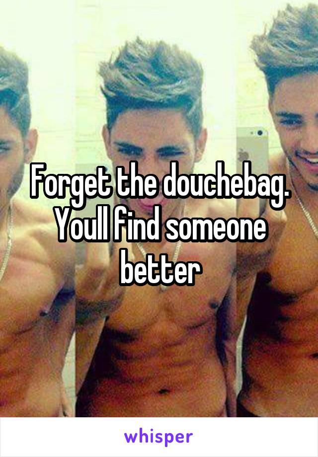 Forget the douchebag. Youll find someone better