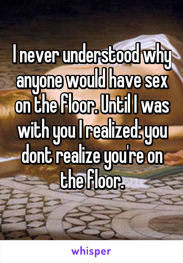 I never understood why anyone would have sex on the floor. Until I was with you I realized: you dont realize you're on the floor.
